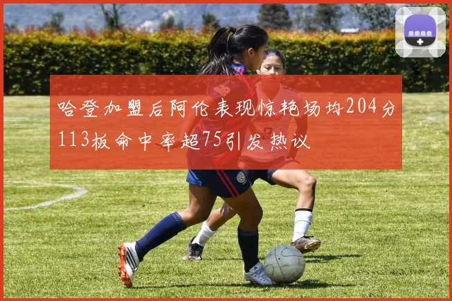 哈登加盟后阿伦表现惊艳场均204分113板命中率超75引发热议
