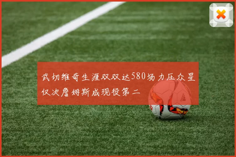武切维奇生涯双双达580场力压众星仅次詹姆斯成现役第二