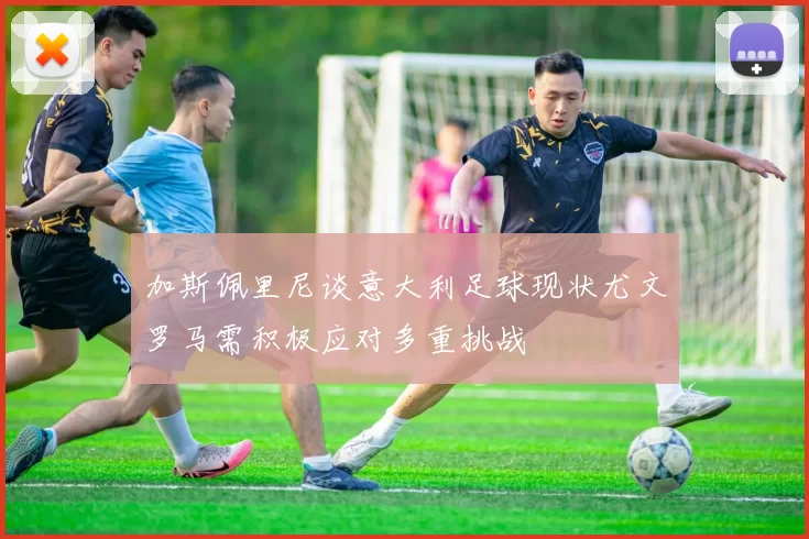 加斯佩里尼谈意大利足球现状尤文罗马需积极应对多重挑战