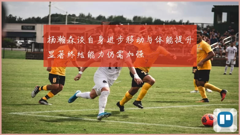 杨瀚森谈自身进步移动与体能提升显著终结能力仍需加强
