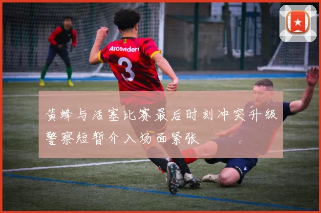 黄蜂与活塞比赛最后时刻冲突升级警察短暂介入场面紧张
