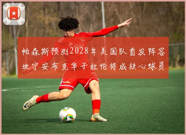 帕森斯预测2028年美国队首发阵容坎宁安布克华子杜伦将成核心球员