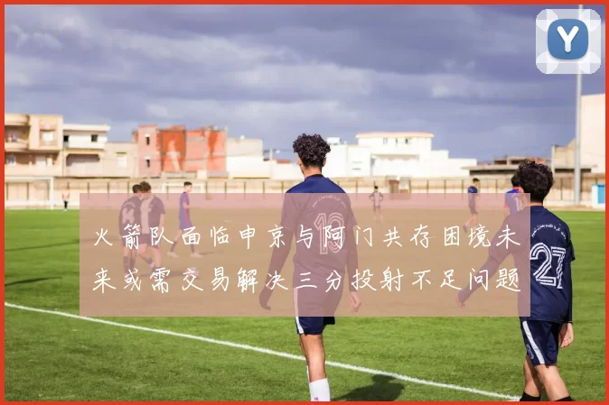 火箭队面临申京与阿门共存困境未来或需交易解决三分投射不足问题