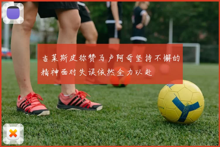 吉莱斯皮称赞马卢阿奇坚持不懈的精神面对失误依然全力以赴