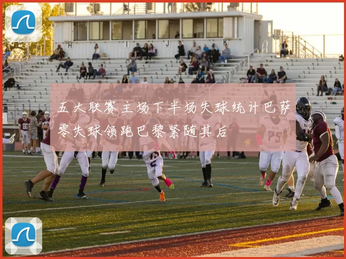 五大联赛主场下半场失球统计巴萨零失球领跑巴黎紧随其后