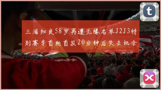 三浦知良58岁再遭无缘名单J2J3特别赛季首轮首发20分钟后失去机会