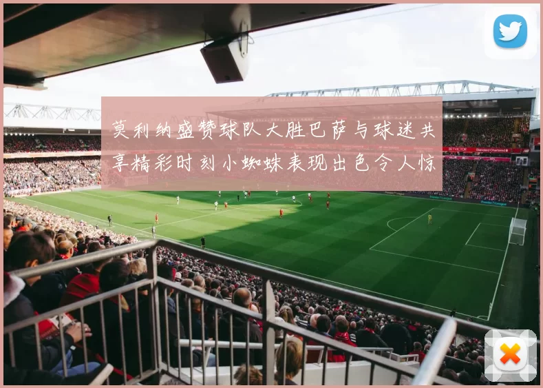 莫利纳盛赞球队大胜巴萨与球迷共享精彩时刻小蜘蛛表现出色令人惊艳