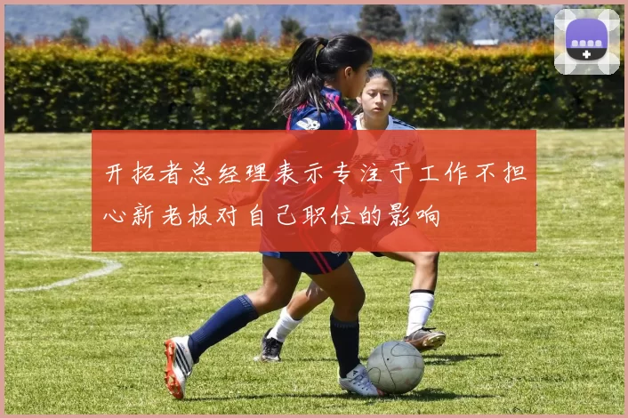 开拓者总经理表示专注于工作不担心新老板对自己职位的影响