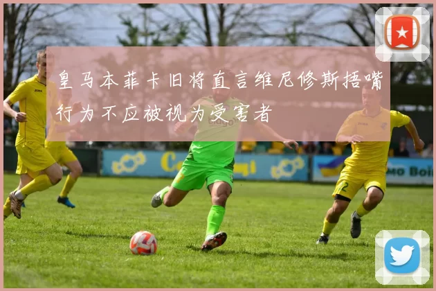 皇马本菲卡旧将直言维尼修斯捂嘴行为不应被视为受害者
