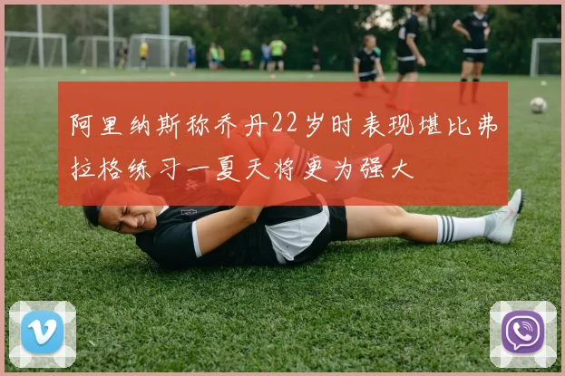 阿里纳斯称乔丹22岁时表现堪比弗拉格练习一夏天将更为强大