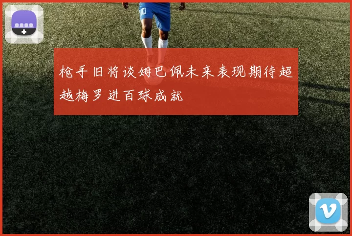 枪手旧将谈姆巴佩未来表现期待超越梅罗进百球成就