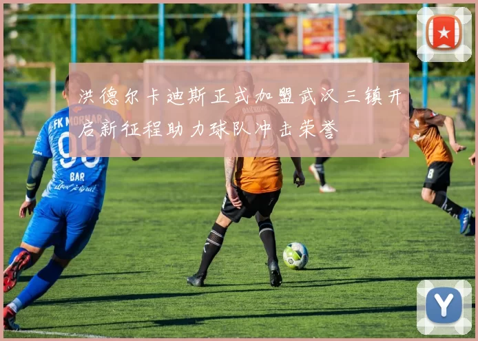 洪德尔卡迪斯正式加盟武汉三镇开启新征程助力球队冲击荣誉