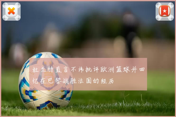 杜兰特直言不讳批评欧洲篮球并回忆在巴黎战胜法国的经历