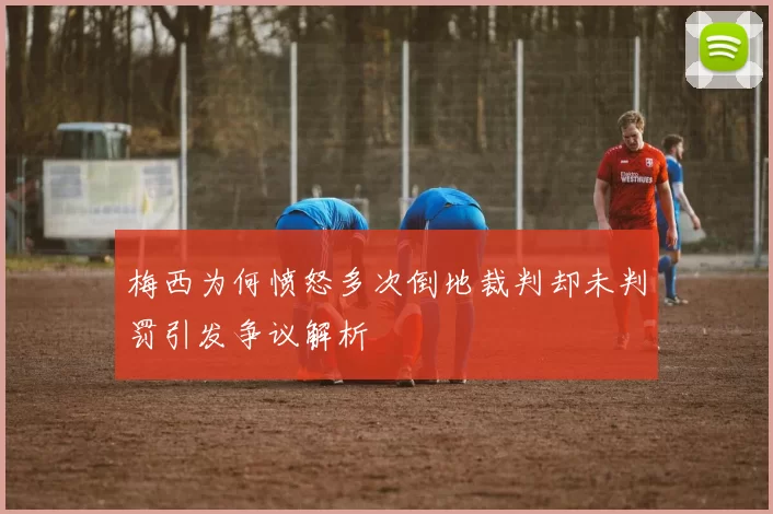 梅西为何愤怒多次倒地裁判却未判罚引发争议解析