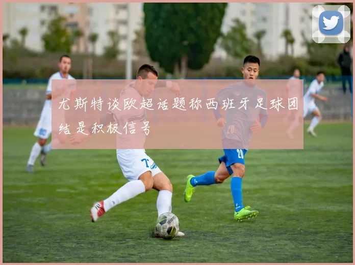 尤斯特谈欧超话题称西班牙足球团结是积极信号